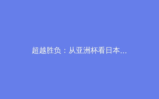 超越胜负：从亚洲杯看日本足球哲学如何影响现代体育生态 - 3