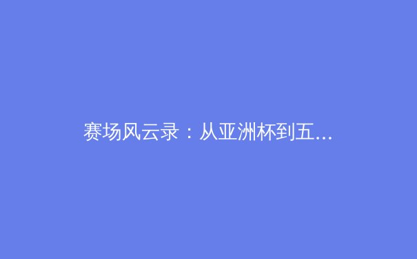 赛场风云录：从亚洲杯到五大联赛，剖析现代体育的战术演变与商业逻辑 - 2