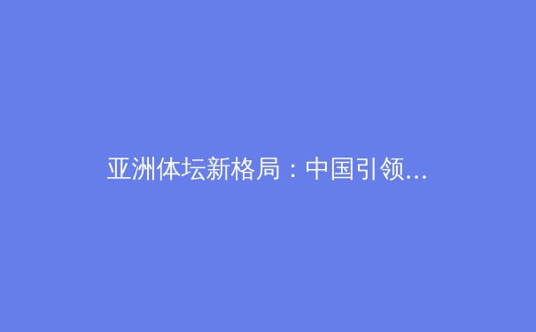 亚洲体坛新格局：中国引领，日本紧追，巴黎奥运前瞻与职业体育的资本博弈 - 3