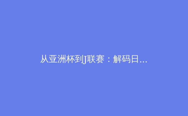 从亚洲杯到J联赛：解码日本足球青训体系如何重塑亚洲体育格局 - 4