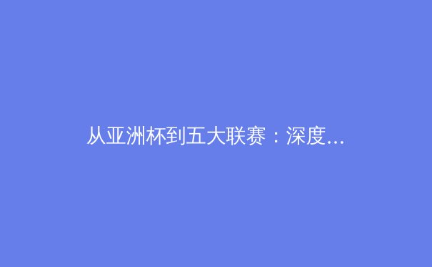 从亚洲杯到五大联赛：深度解析亚洲球员留洋新浪潮背后的战术变革 - 2